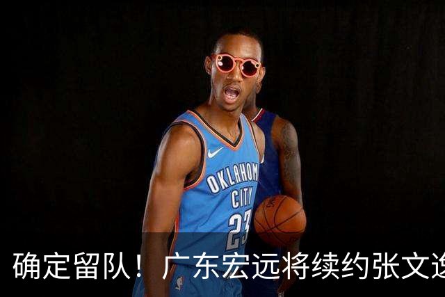 确定留队！广东宏远将续约张文逸，杜锋不用却给合同
