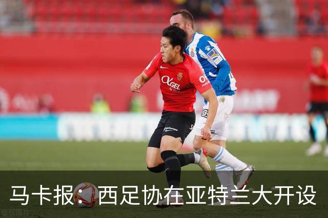 马卡报：西足协在亚特兰大开设“西班牙之家”，展示球队历史荣誉